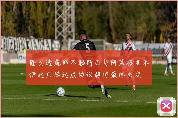 隆戈透露那不勒斯已与阿莱格里和伊达利诺达成协议静待最终决定