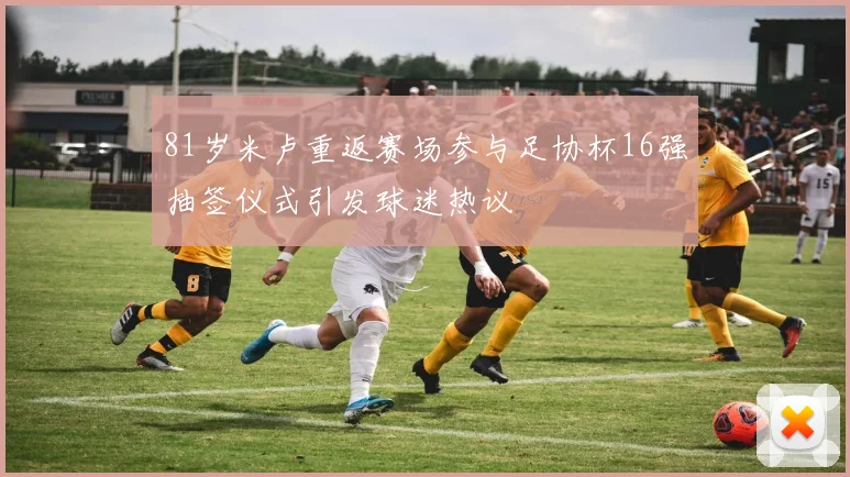 81岁米卢重返赛场参与足协杯16强抽签仪式引发球迷热议