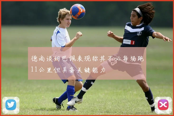 德尚谈姆巴佩表现称其不必每场跑11公里但具备关键能力