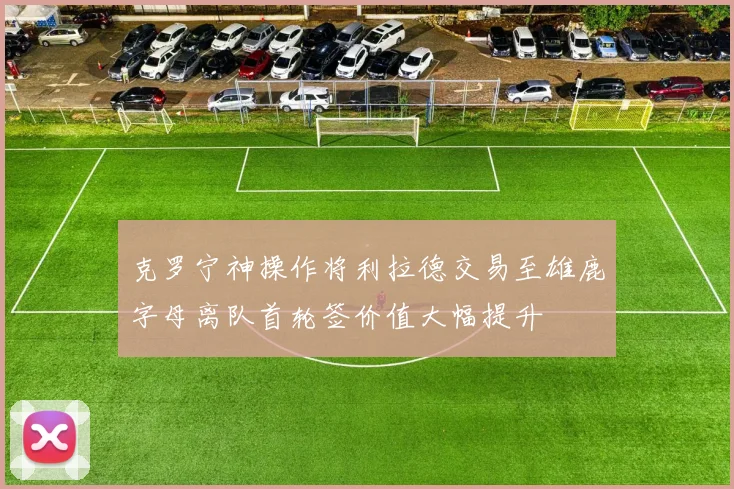 克罗宁神操作将利拉德交易至雄鹿字母离队首轮签价值大幅提升