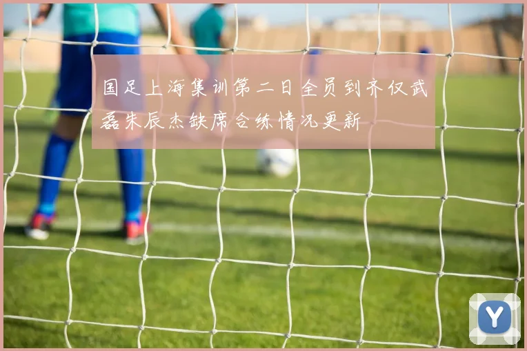 国足上海集训第二日全员到齐仅武磊朱辰杰缺席合练情况更新