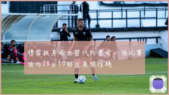 穆雷挺身而出替代约基奇六场比赛场均28分10助攻表现惊艳
