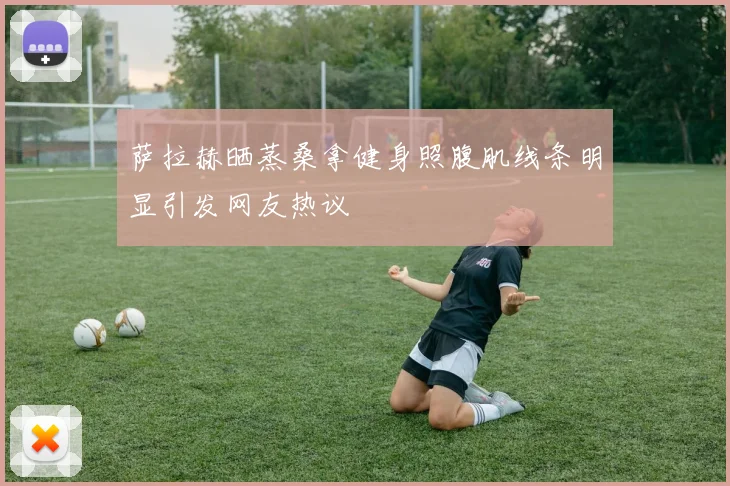 萨拉赫晒蒸桑拿健身照腹肌线条明显引发网友热议