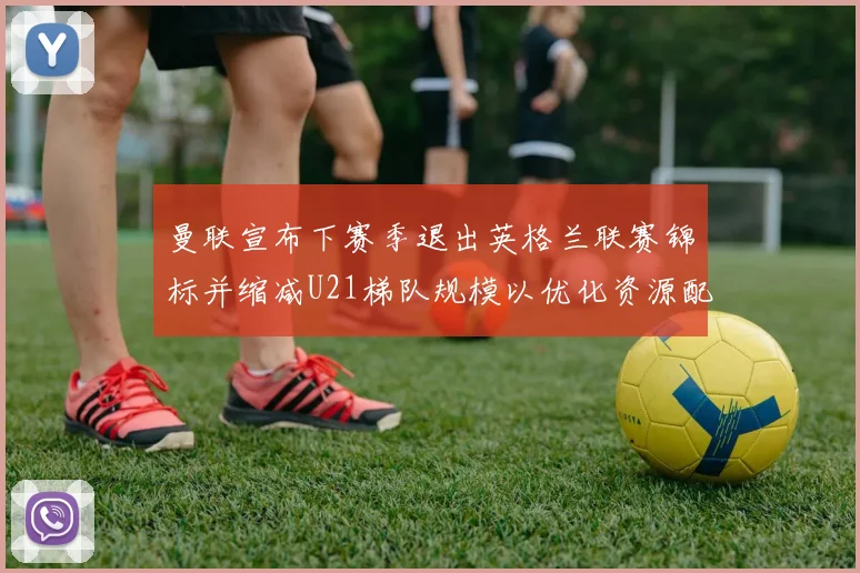曼联宣布下赛季退出英格兰联赛锦标并缩减U21梯队规模以优化资源配置