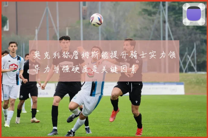 奥克利称詹姆斯能提升骑士实力领导力与强硬度是关键因素