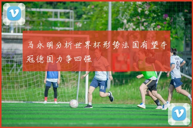 马永明分析世界杯形势法国有望夺冠德国力争四强