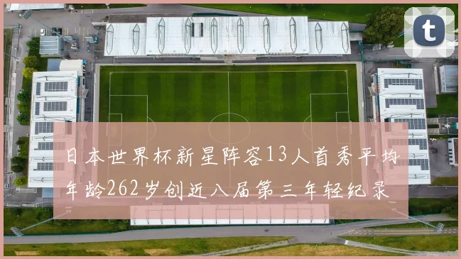日本世界杯新星阵容13人首秀平均年龄262岁创近八届第三年轻纪录