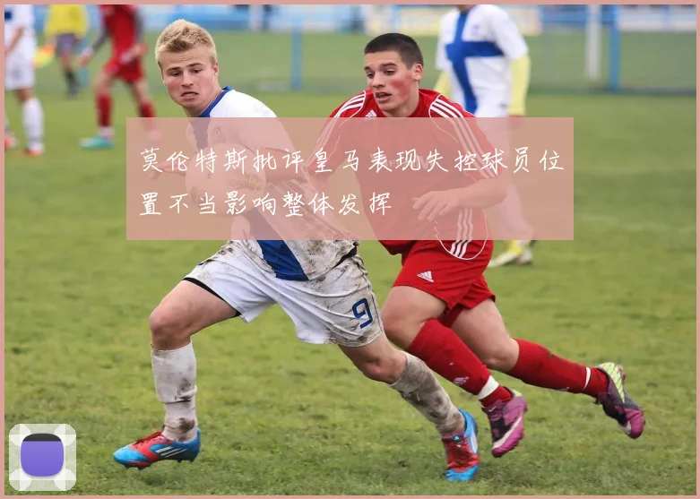 莫伦特斯批评皇马表现失控球员位置不当影响整体发挥