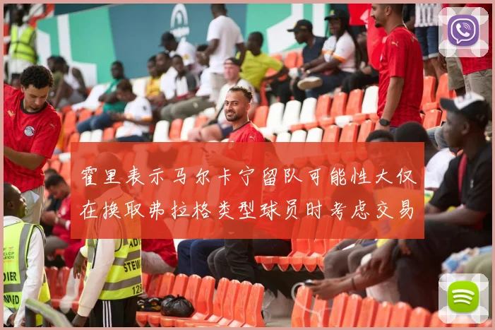 霍里表示马尔卡宁留队可能性大仅在换取弗拉格类型球员时考虑交易