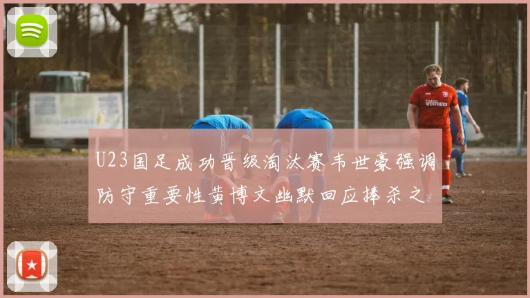 U23国足成功晋级淘汰赛韦世豪强调防守重要性黄博文幽默回应捧杀之说