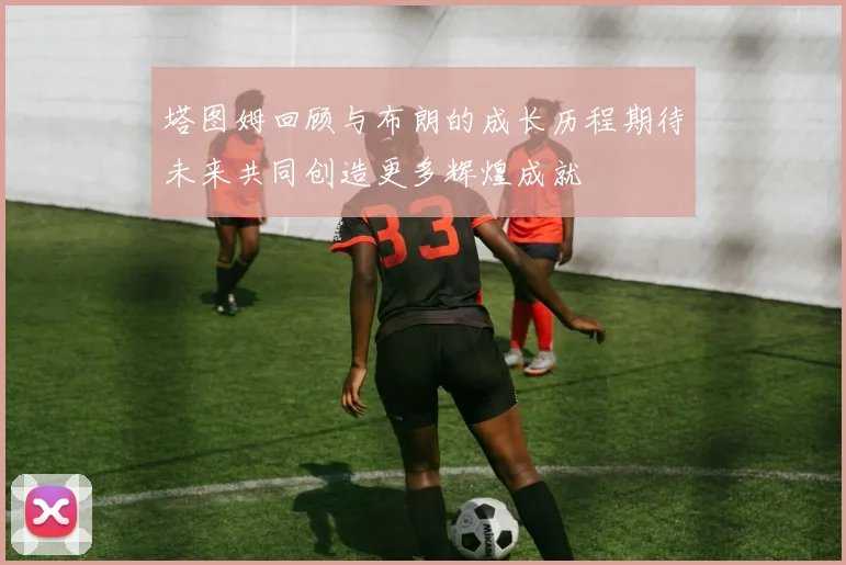 塔图姆回顾与布朗的成长历程期待未来共同创造更多辉煌成就