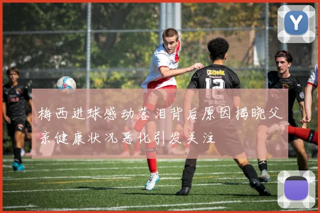 梅西进球感动落泪背后原因揭晓父亲健康状况恶化引发关注