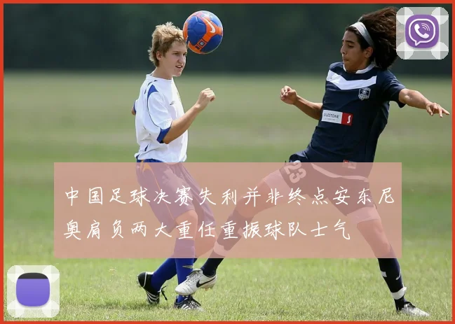 中国足球决赛失利并非终点安东尼奥肩负两大重任重振球队士气