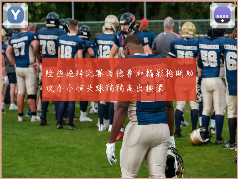 险些逆转比赛马德鲁加精彩抢断助攻李小恒头球稍稍高出横梁