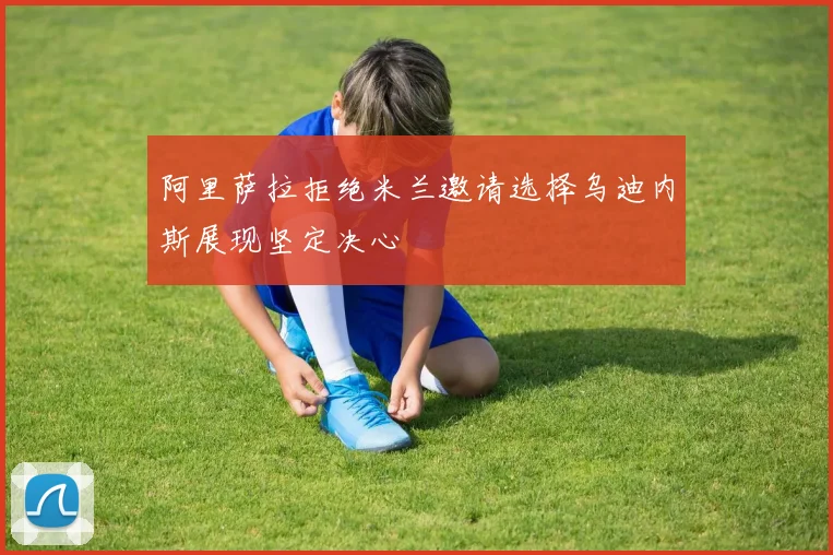 阿里萨拉拒绝米兰邀请选择乌迪内斯展现坚定决心