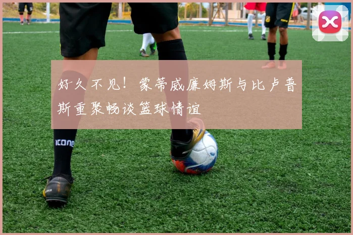 好久不见！蒙蒂威廉姆斯与比卢普斯重聚畅谈篮球情谊