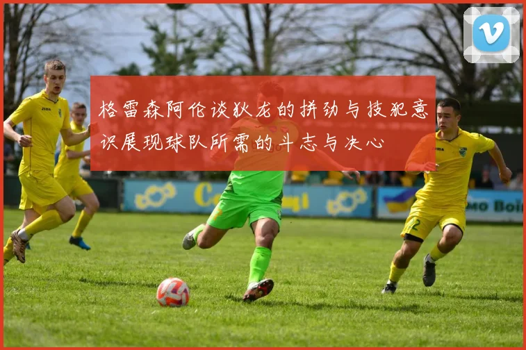 格雷森阿伦谈狄龙的拼劲与技犯意识展现球队所需的斗志与决心