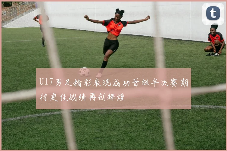 U17男足精彩表现成功晋级半决赛期待更佳战绩再创辉煌