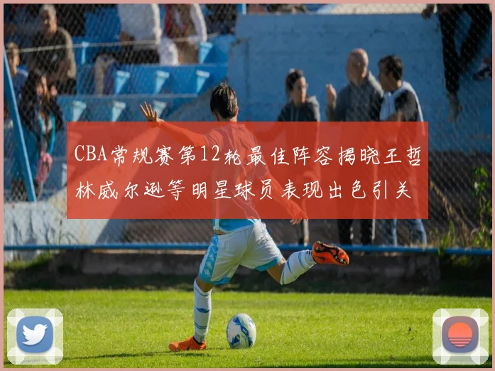CBA常规赛第12轮最佳阵容揭晓王哲林威尔逊等明星球员表现出色引关注