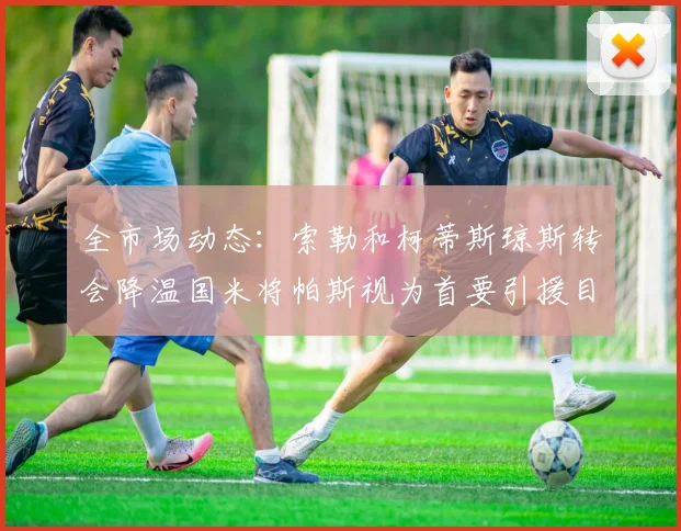 全市场动态：索勒和柯蒂斯琼斯转会降温国米将帕斯视为首要引援目标