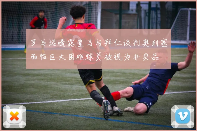 罗马诺透露皇马与拜仁谈判奥利塞面临巨大困难球员被视为非卖品