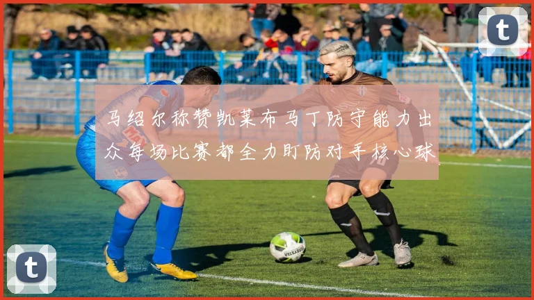 马绍尔称赞凯莱布马丁防守能力出众每场比赛都全力盯防对手核心球员