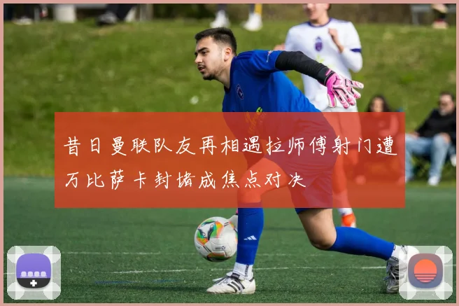 昔日曼联队友再相遇拉师傅射门遭万比萨卡封堵成焦点对决