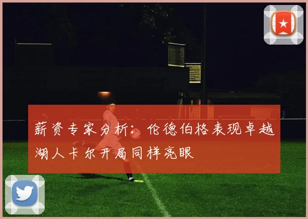 薪资专家分析：伦德伯格表现卓越湖人卡尔开局同样亮眼