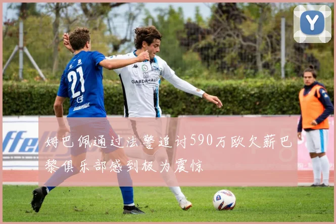 姆巴佩通过法警追讨590万欧欠薪巴黎俱乐部感到极为震惊